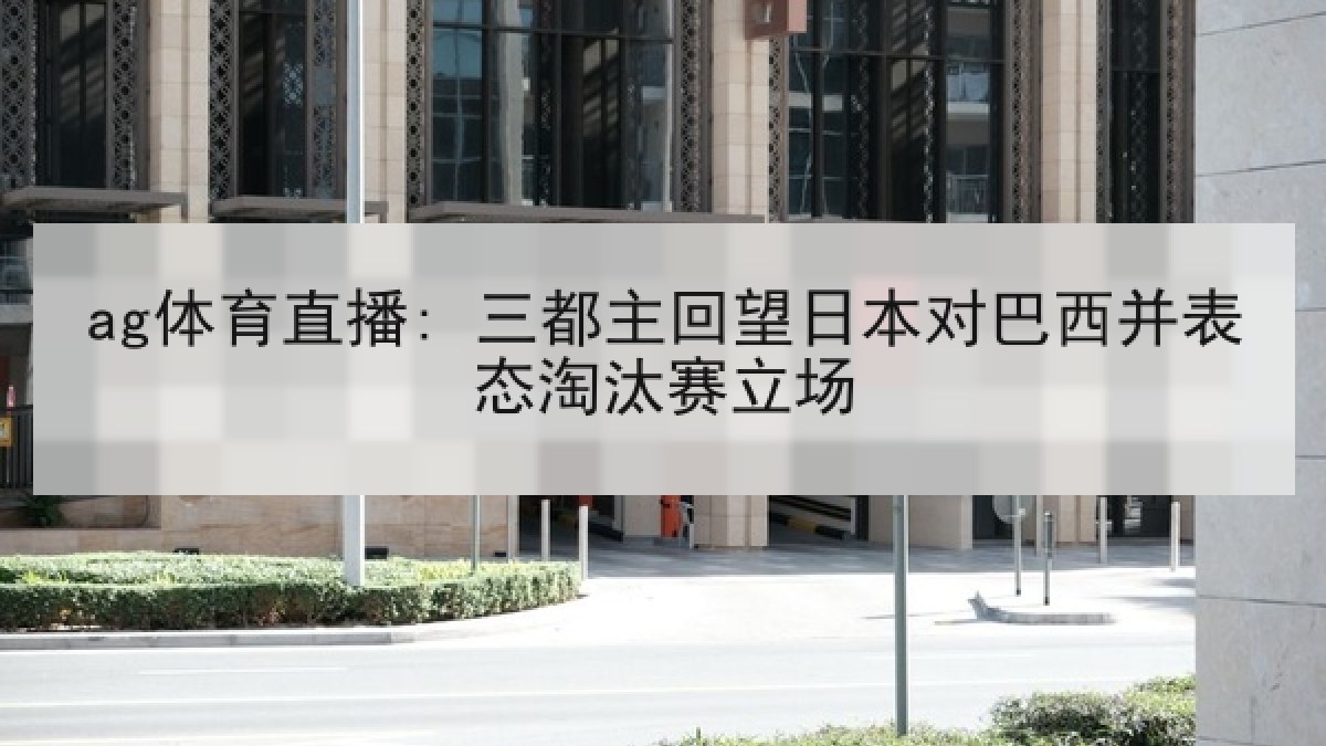 ag体育直播: 三都主回望日本对巴西并表态淘汰赛立场